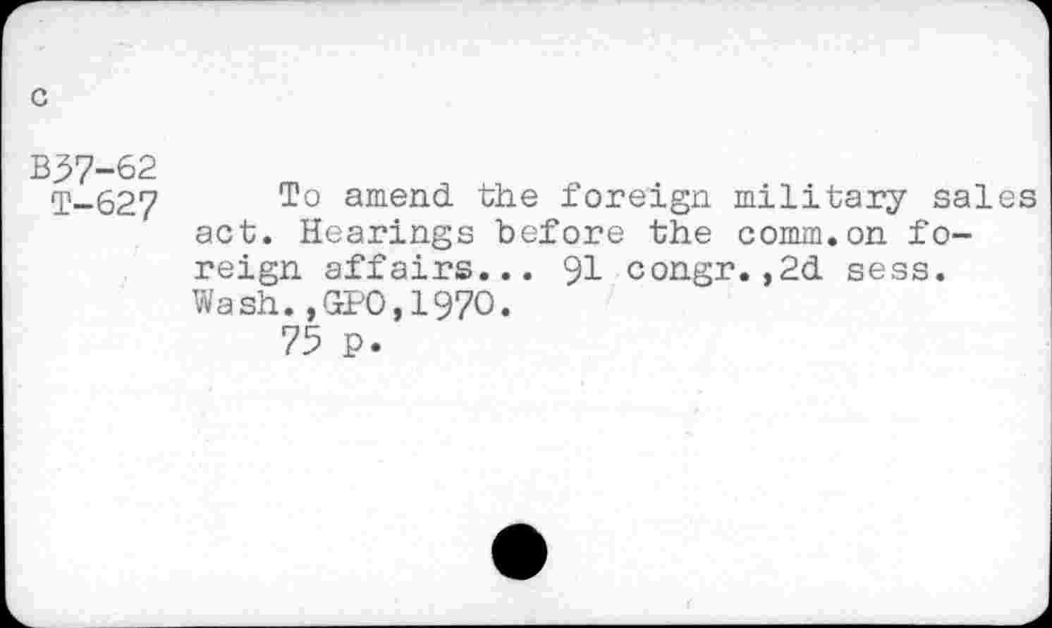 ﻿G
B57-62
T-627 To amend the foreign military sales act. Hearings before the comm.on foreign affairs... 91 congr.,2d sess. Wash.,GPO,197O.
75 p.